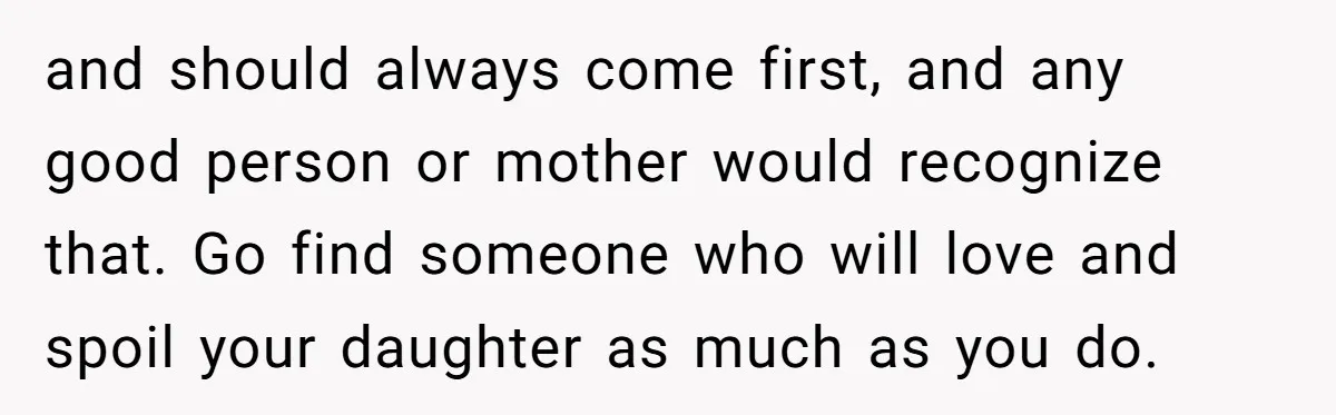 and should always come first, and any good person or mother would recognize that. Go find someone who will love and spoil your daughter as much as you do.