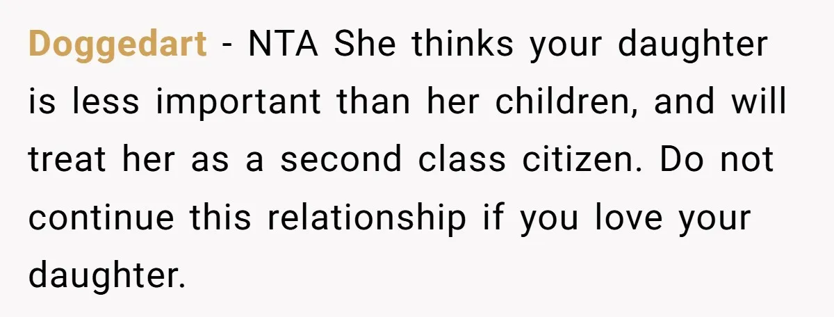 Doggedart − NTA She thinks your daughter is less important than her children, and will treat her as a second class citizen. Do not continue this relationship if you love...