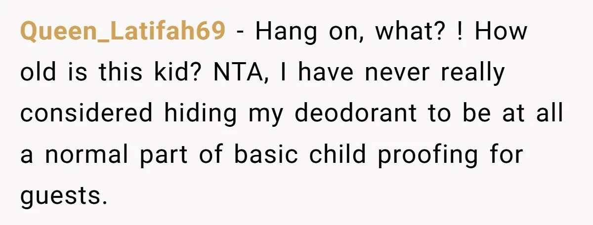 Queen_Latifah69 − Hang on, what? ! How old is this kid? NTA, I have never really considered hiding my deodorant to be at all a normal part of basic child...