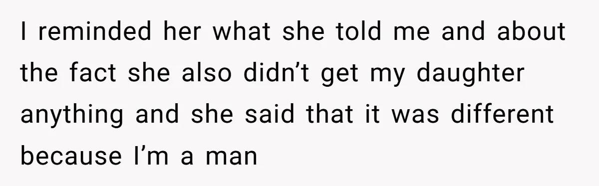 I reminded her what she told me and about the fact she also didn’t get my daughter anything and she said that it was different because I’m a man