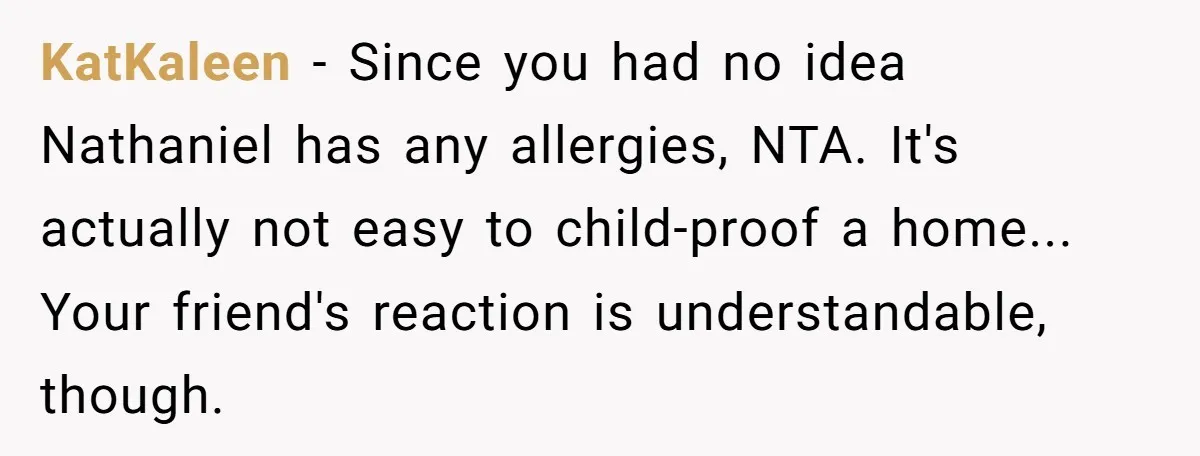 KatKaleen − Since you had no idea Nathaniel has any allergies, NTA. It's actually not easy to child-proof a home... Your friend's reaction is understandable, though.