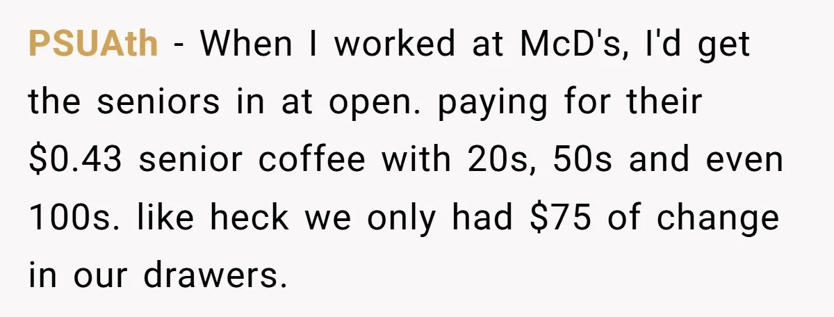 PSUAth − When I worked at McD's, I'd get the seniors in at open. paying for their $0.43 senior coffee with 20s, 50s and even 100s. like heck we only...