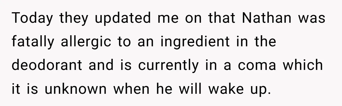 Today they updated me on that Nathan was fatally allergic to an ingredient in the deodorant and is currently in a coma which it is unknown when he will wake...