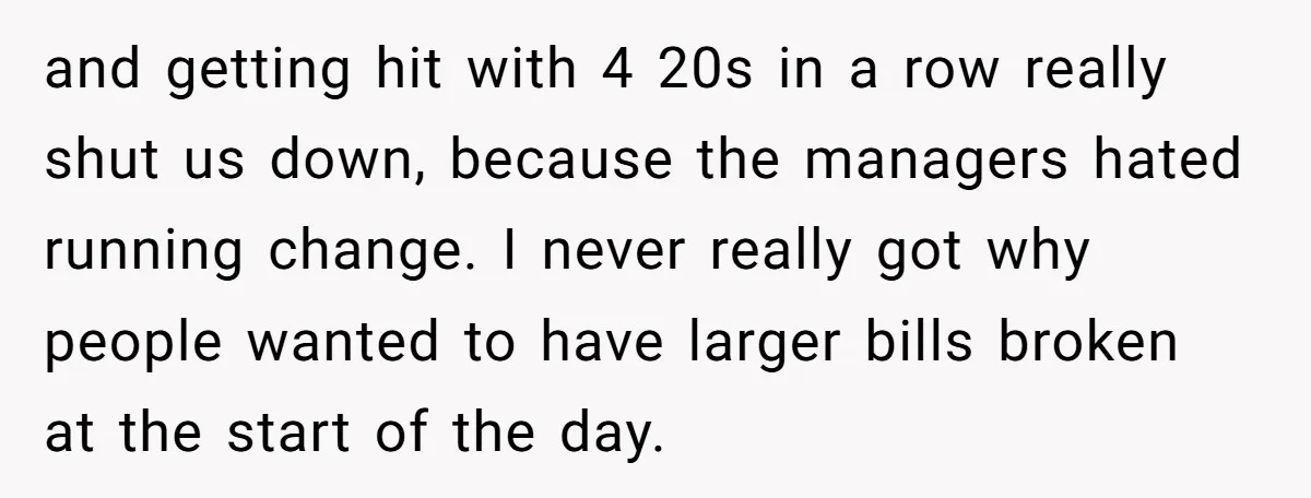 and getting hit with 4 20s in a row really shut us down, because the managers hated running change. I never really got why people wanted to have larger bills...