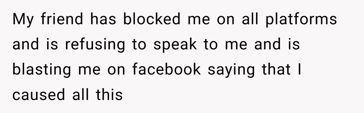 My friend has blocked me on all platforms and is refusing to speak to me and is blasting me on facebook saying that I caused all this