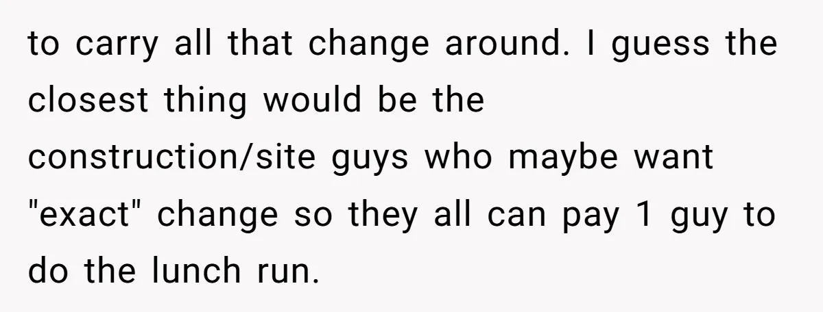 to carry all that change around. I guess the closest thing would be the construction/site guys who maybe want "exact" change so they all can pay 1 guy to do...