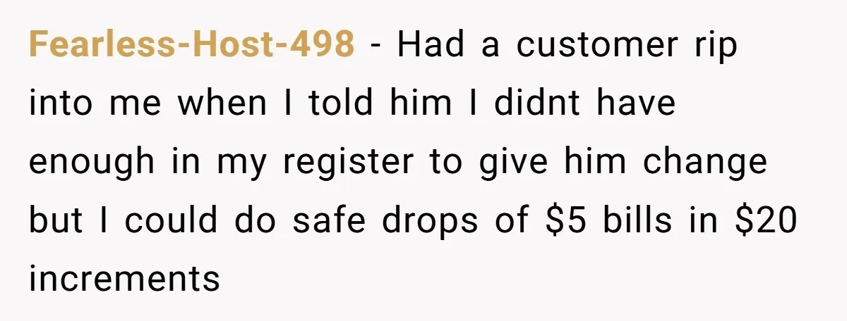 Fearless-Host-498 − Had a customer rip into me when I told him I didnt have enough in my register to give him change but I could do safe drops of...