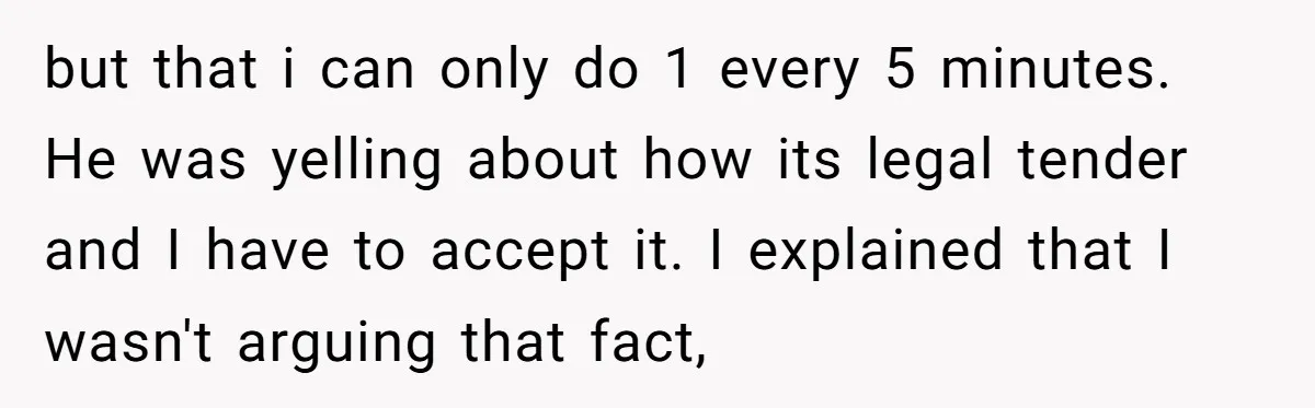 but that i can only do 1 every 5 minutes. He was yelling about how its legal tender and I have to accept it. I explained that I wasn't arguing...
