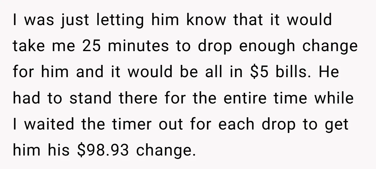 I was just letting him know that it would take me 25 minutes to drop enough change for him and it would be all in $5 bills. He had to...