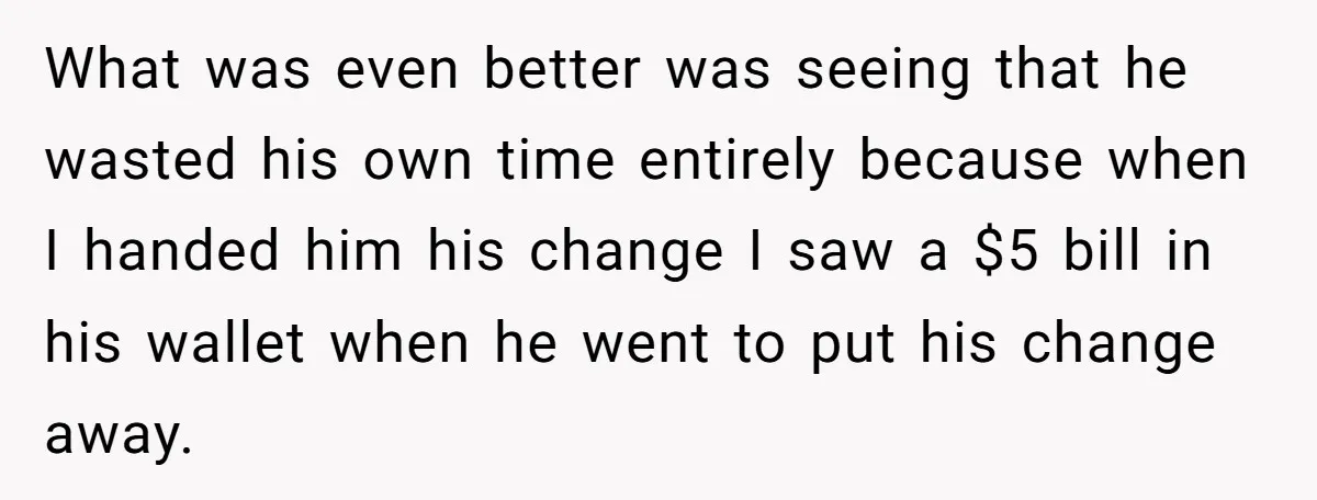 What was even better was seeing that he wasted his own time entirely because when I handed him his change I saw a $5 bill in his wallet when he...