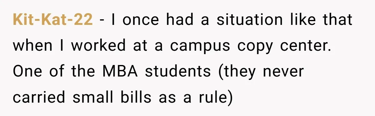 Kit-Kat-22 − I once had a situation like that when I worked at a campus copy center. One of the MBA students (they never carried small bills as a rule)