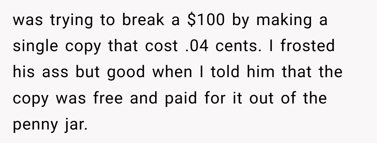 was trying to break a $100 by making a single copy that cost .04 cents. I frosted his ass but good when I told him that the copy was free...
