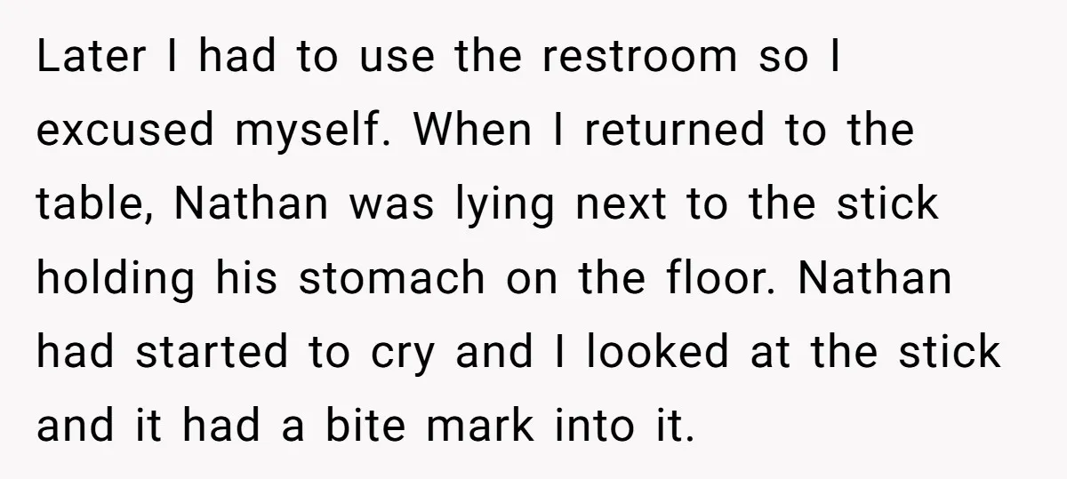 Later I had to use the restroom so I excused myself. When I returned to the table, Nathan was lying next to the stick holding his stomach on the floor....