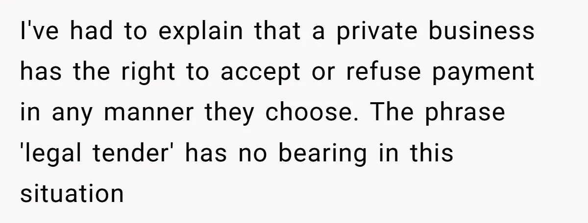 I've had to explain that a private business has the right to accept or refuse payment in any manner they choose. The phrase 'legal tender' has no bearing in this...