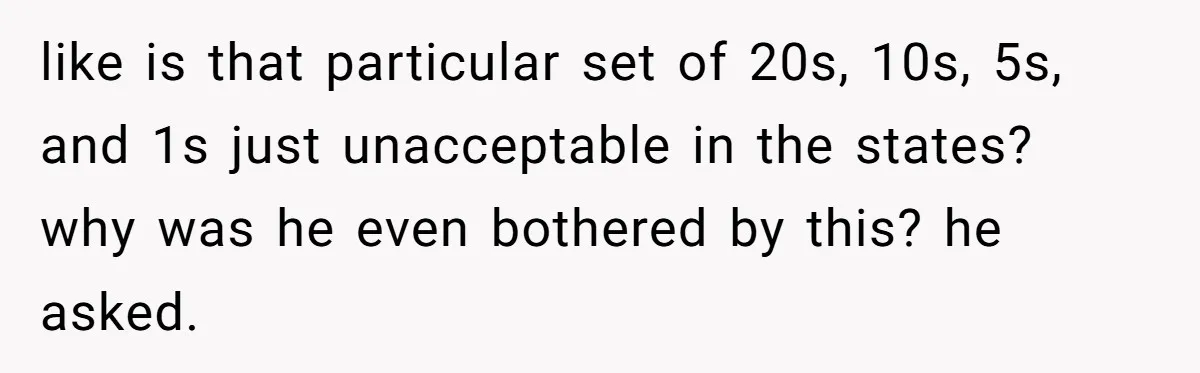 like is that particular set of 20s, 10s, 5s, and 1s just unacceptable in the states? why was he even bothered by this? he asked.