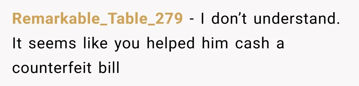 Remarkable_Table_279 − I don’t understand. It seems like you helped him cash a counterfeit bill