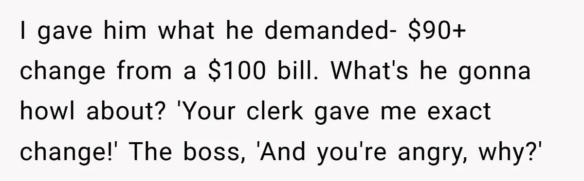 I gave him what he demanded- $90+ change from a $100 bill. What's he gonna howl about? 'Your clerk gave me exact change!' The boss, 'And you're angry, why?'