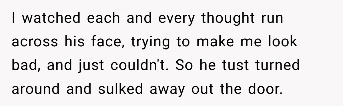 I watched each and every thought run across his face, trying to make me look bad, and just couldn't. So he tust turned around and sulked away out the door.