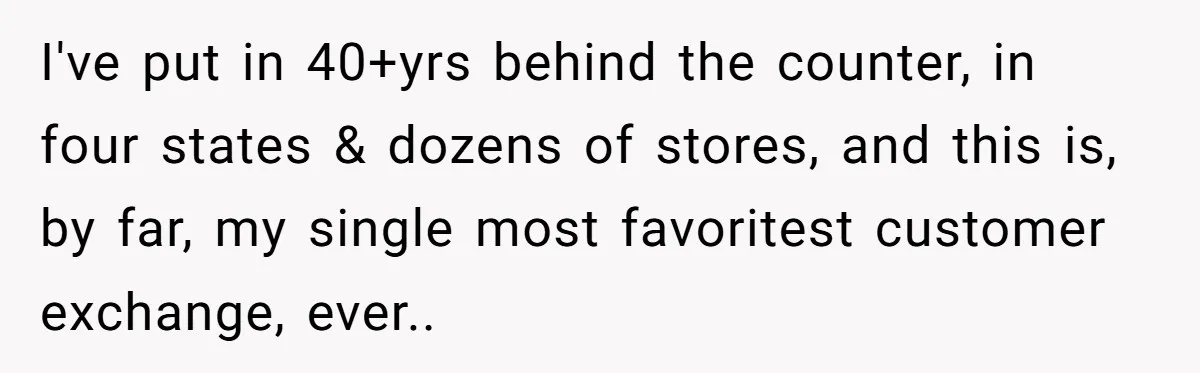 I've put in 40+yrs behind the counter, in four states & dozens of stores, and this is, by far, my single most favoritest customer exchange, ever..