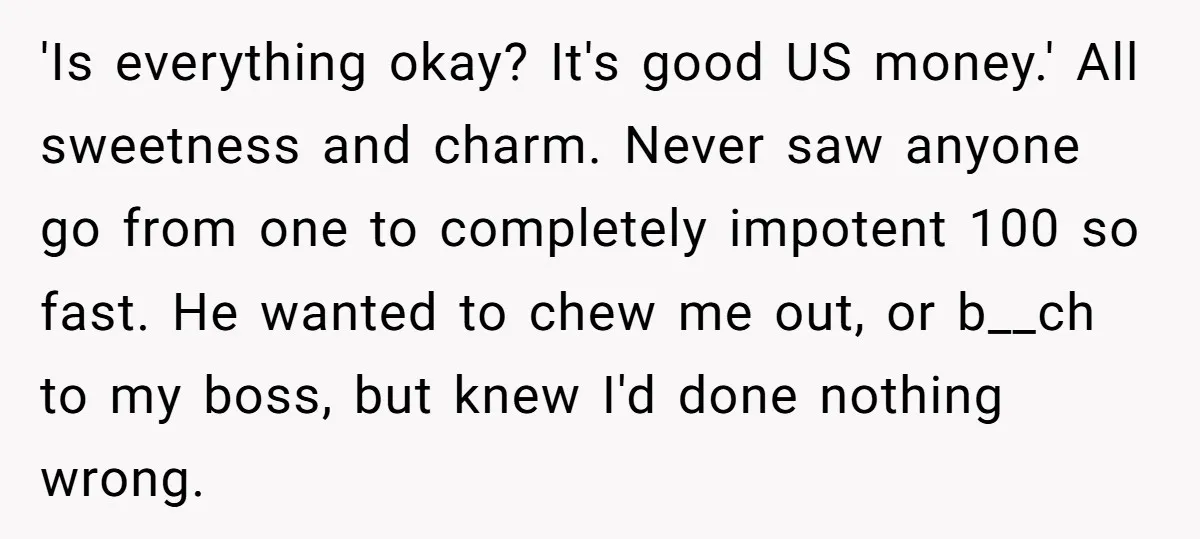 'Is everything okay? It's good US money.' All sweetness and charm. Never saw anyone go from one to completely impotent 100 so fast. He wanted to chew me out, or...