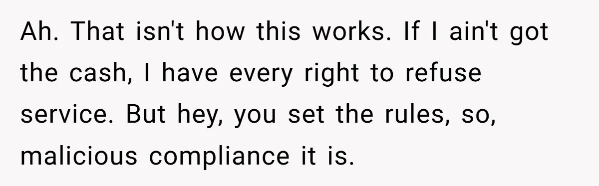 Ah. That isn't how this works. If I ain't got the cash, I have every right to refuse service. But hey, you set the rules, so, malicious compliance it is.