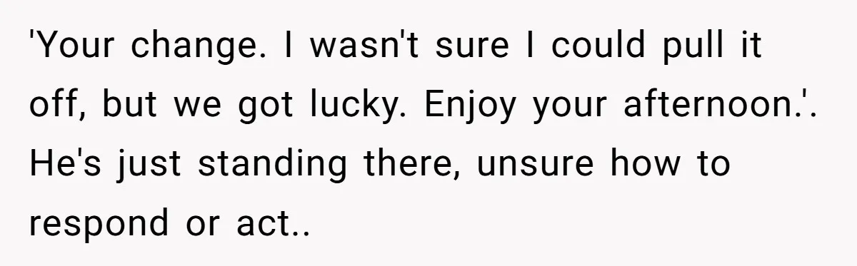 'Your change. I wasn't sure I could pull it off, but we got lucky. Enjoy your afternoon.'. He's just standing there, unsure how to respond or act..