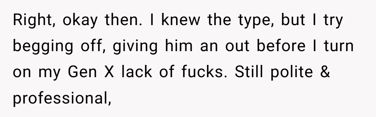 Right, okay then. I knew the type, but I try begging off, giving him an out before I turn on my Gen X lack of fucks. Still polite & professional,