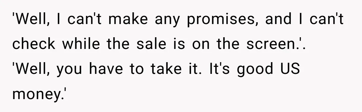 'Well, I can't make any promises, and I can't check while the sale is on the screen.'. 'Well, you have to take it. It's good US money.'
