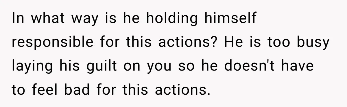 In what way is he holding himself responsible for this actions? He is too busy laying his guilt on you so he doesn't have to feel bad for this actions.
