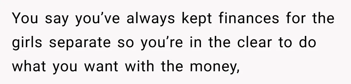 You say you’ve always kept finances for the girls separate so you’re in the clear to do what you want with the money,