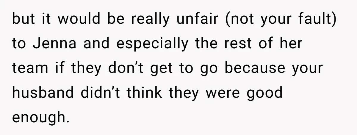 but it would be really unfair (not your fault) to Jenna and especially the rest of her team if they don’t get to go because your husband didn’t think they...