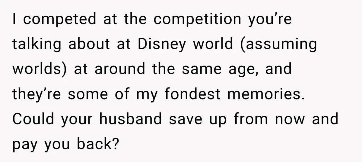 I competed at the competition you’re talking about at Disney world (assuming worlds) at around the same age, and they’re some of my fondest memories. Could your husband save up...