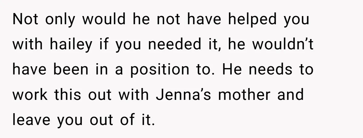 Not only would he not have helped you with hailey if you needed it, he wouldn’t have been in a position to. He needs to work this out with Jenna’s...