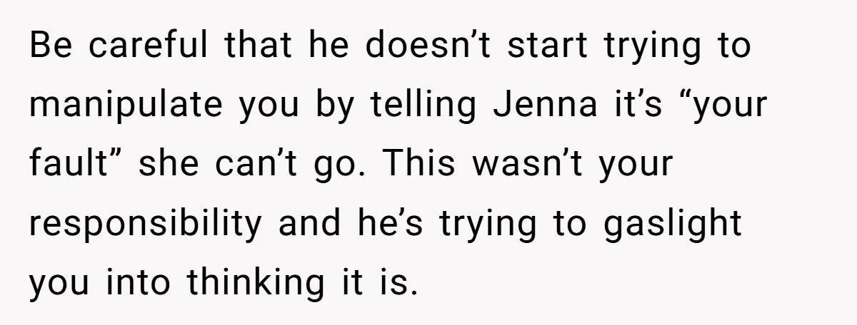 Be careful that he doesn’t start trying to manipulate you by telling Jenna it’s “your fault” she can’t go. This wasn’t your responsibility and he’s trying to gaslight you into...