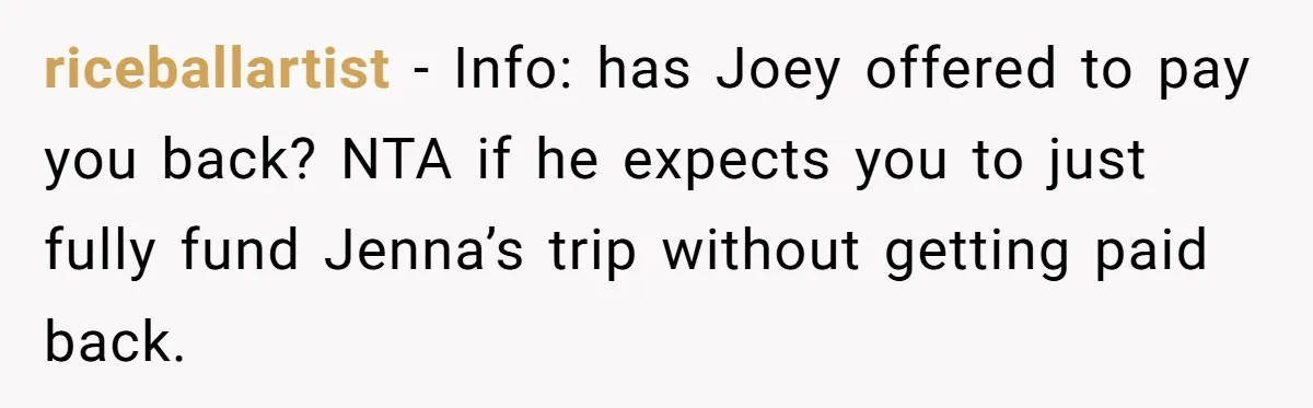 riceballartist − Info: has Joey offered to pay you back? NTA if he expects you to just fully fund Jenna’s trip without getting paid back.