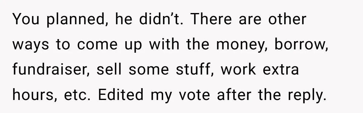 You planned, he didn’t. There are other ways to come up with the money, borrow, fundraiser, sell some stuff, work extra hours, etc. Edited my vote after the reply.
