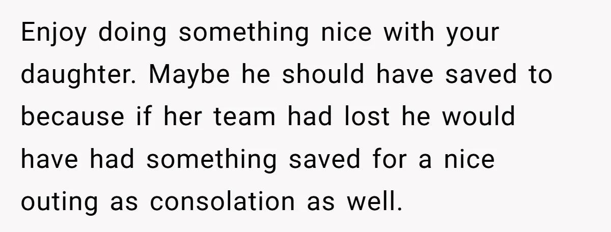 Enjoy doing something nice with your daughter. Maybe he should have saved to because if her team had lost he would have had something saved for a nice outing as...
