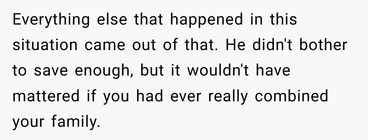Everything else that happened in this situation came out of that. He didn't bother to save enough, but it wouldn't have mattered if you had ever really combined your family.