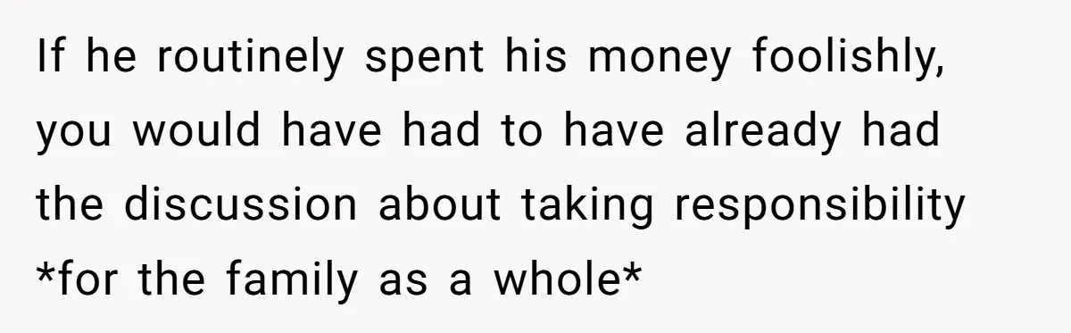 If he routinely spent his money foolishly, you would have had to have already had the discussion about taking responsibility *for the family as a whole*
