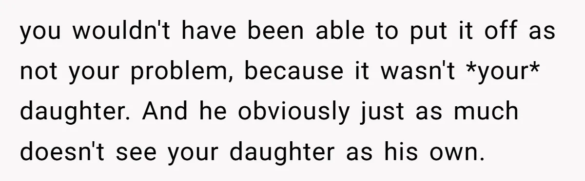 you wouldn't have been able to put it off as not your problem, because it wasn't *your* daughter. And he obviously just as much doesn't see your daughter as his...