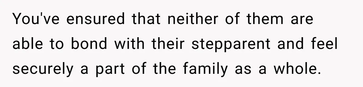 You've ensured that neither of them are able to bond with their stepparent and feel securely a part of the family as a whole.