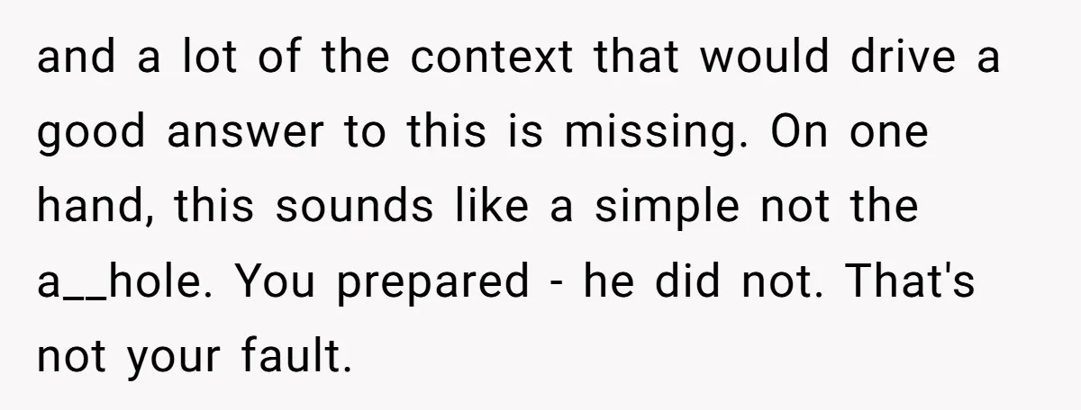 and a lot of the context that would drive a good answer to this is missing. On one hand, this sounds like a simple not the a__hole. You prepared -...