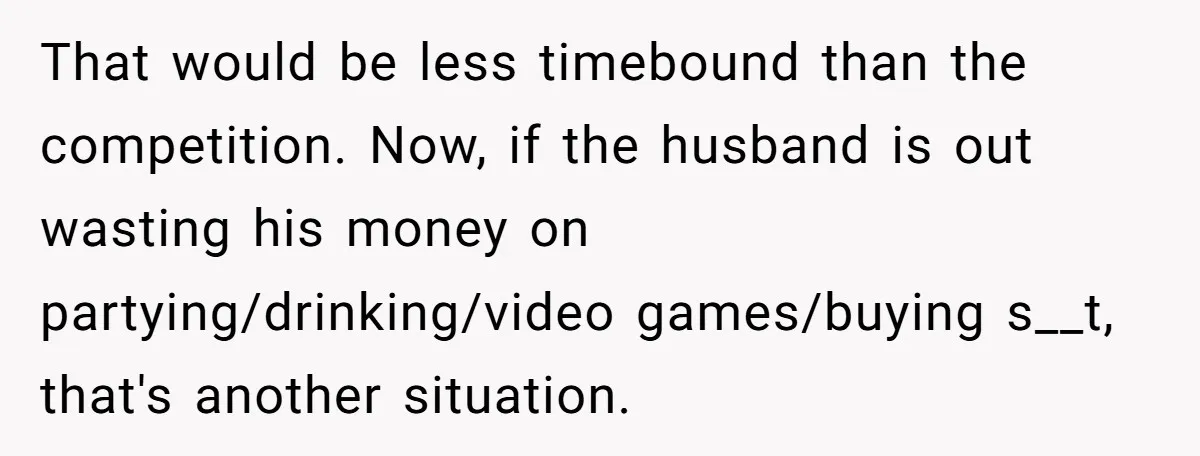 That would be less timebound than the competition. Now, if the husband is out wasting his money on partying/drinking/video games/buying s__t, that's another situation.