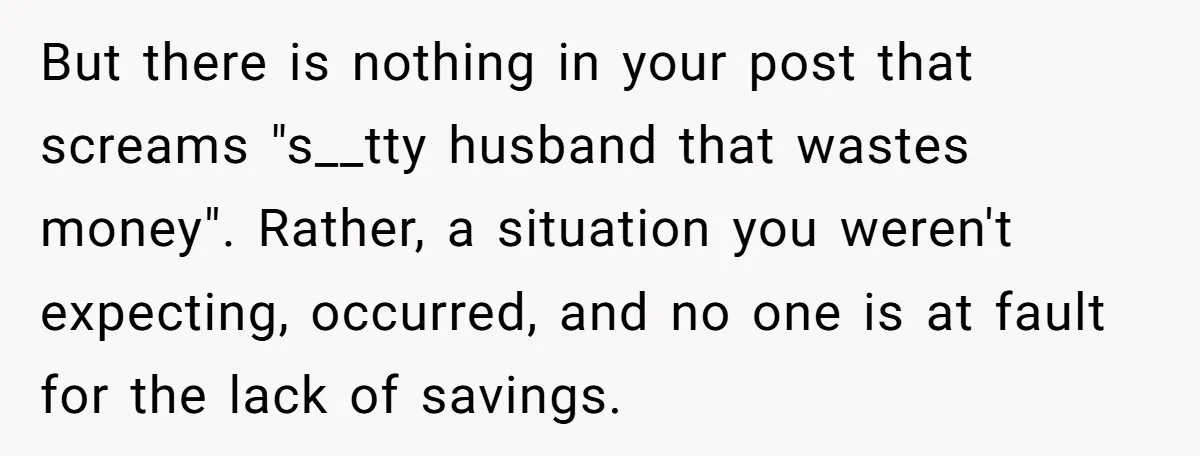 But there is nothing in your post that screams "s__tty husband that wastes money". Rather, a situation you weren't expecting, occurred, and no one is at fault for the lack...