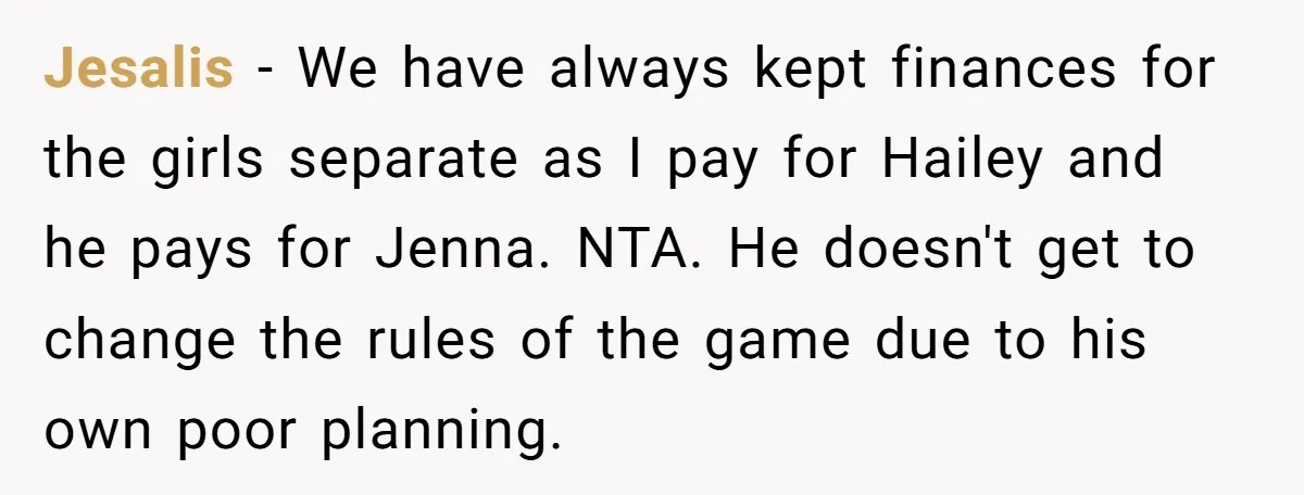Jesalis − We have always kept finances for the girls separate as I pay for Hailey and he pays for Jenna. NTA. He doesn't get to change the rules of...