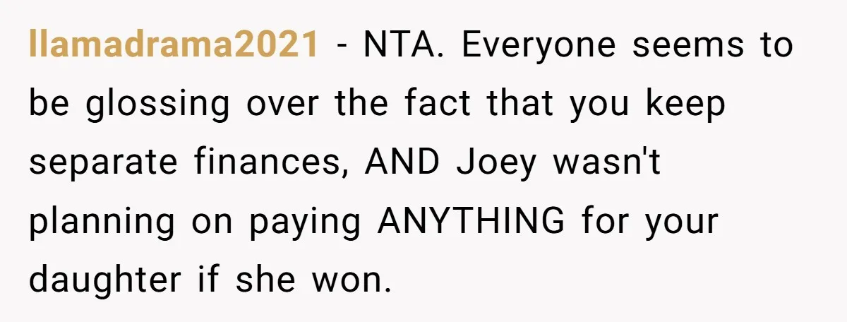 llamadrama2021 − NTA. Everyone seems to be glossing over the fact that you keep separate finances, AND Joey wasn't planning on paying ANYTHING for your daughter if she won.