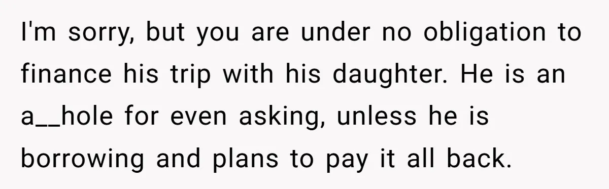 I'm sorry, but you are under no obligation to finance his trip with his daughter. He is an a__hole for even asking, unless he is borrowing and plans to pay...