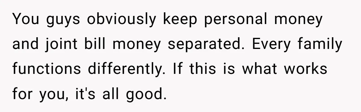You guys obviously keep personal money and joint bill money separated. Every family functions differently. If this is what works for you, it's all good.