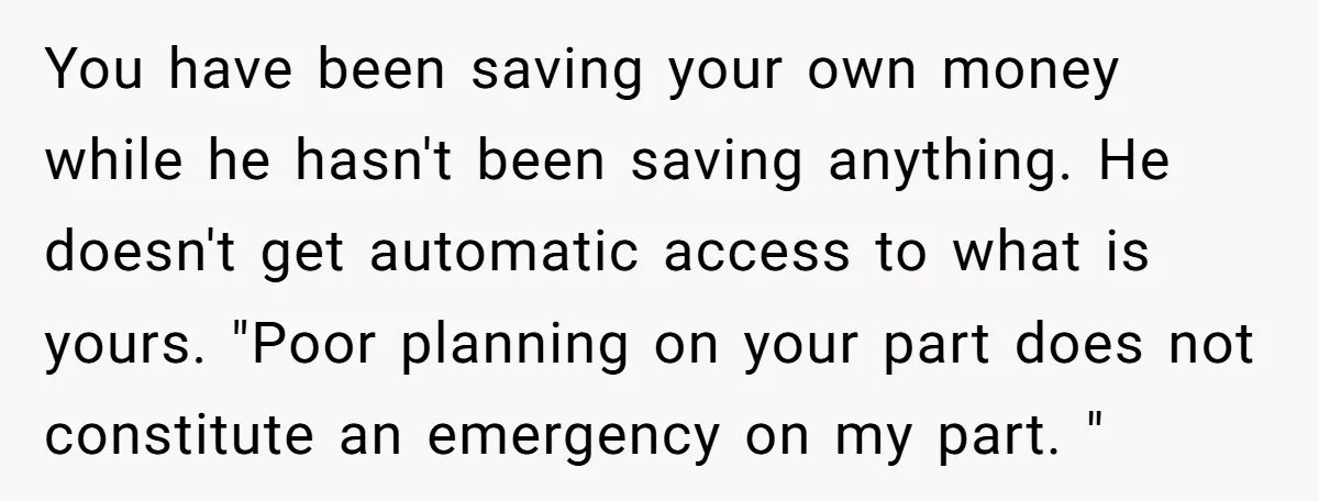 You have been saving your own money while he hasn't been saving anything. He doesn't get automatic access to what is yours. "Poor planning on your part does not constitute...