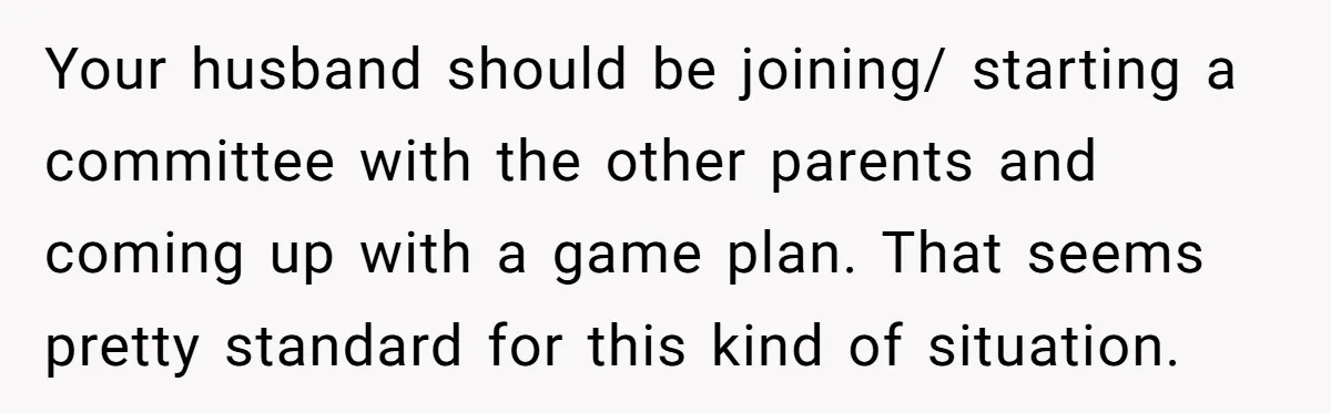 Your husband should be joining/ starting a committee with the other parents and coming up with a game plan. That seems pretty standard for this kind of situation.
